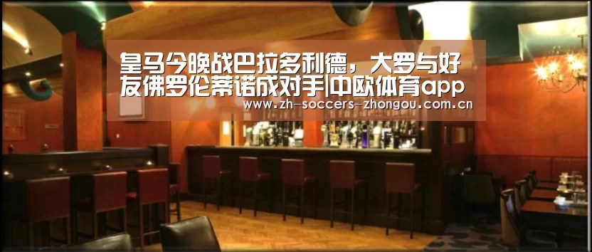 皇马今晚战巴拉多利德，大罗与好友佛罗伦蒂诺成对手|中欧体育app官方下载