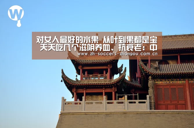 
对女人最好的水果 从叶到果都是宝 天天吃几个滋阴养血、抗衰