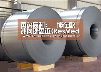 再次反制:雃博在欧洲向瑞思迈(ResMed)启动专利反制行动_中欧体育官方网站最新版(图1) 中欧体育官方网站下载