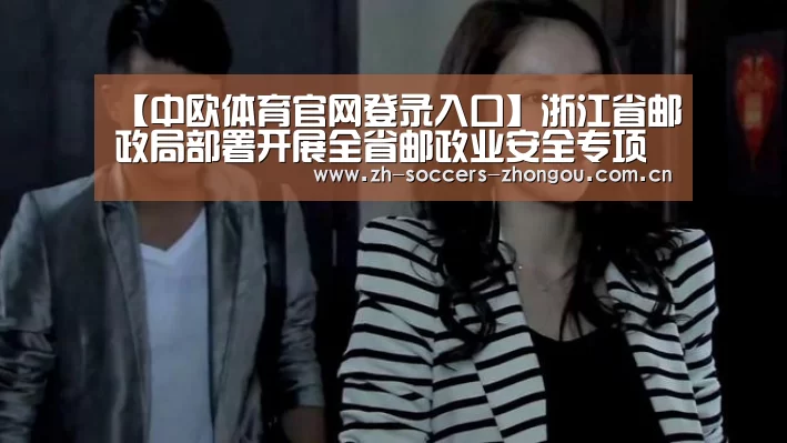 【中欧体育官网登录入口】浙江省邮政局部署开展全省邮政业安全专项整治工作(图1) 中欧体育官网登录入口
